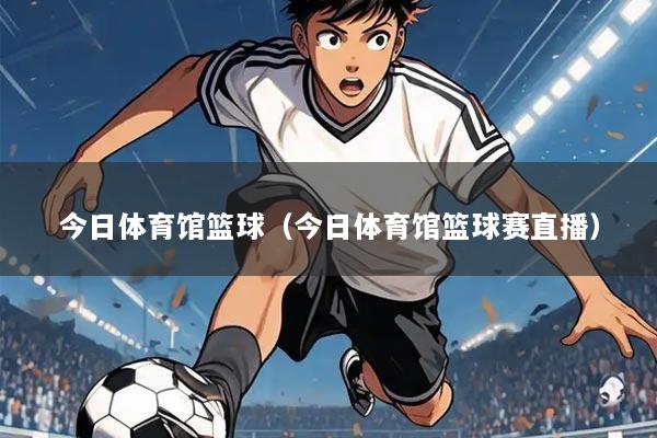 今日体育馆篮球(今日体育馆篮球赛直播)