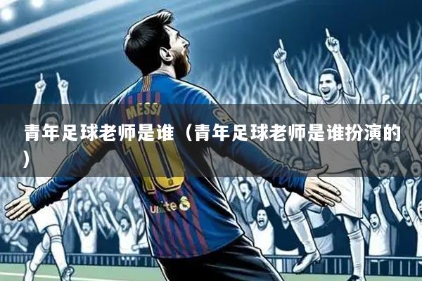 青年足球老师是谁(青年足球老师是谁扮演的)