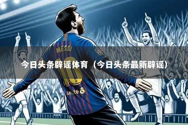 今日头条辟谣体育(今日头条最新辟谣)