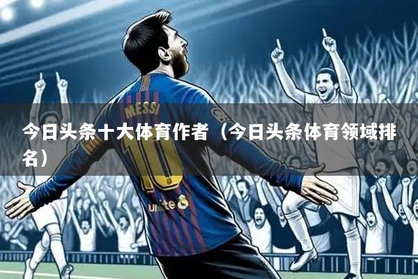 今日头条十大体育作者(今日头条体育领域排名)