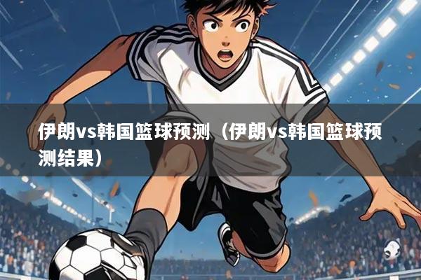 伊朗vs韩国篮球预测(伊朗vs韩国篮球预测结果)