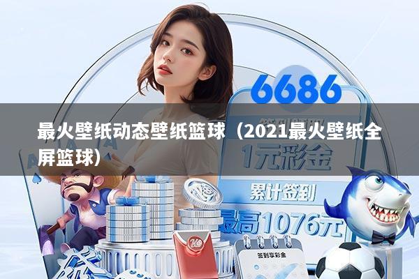 最火壁纸动态壁纸篮球(2021最火壁纸全屏篮球)