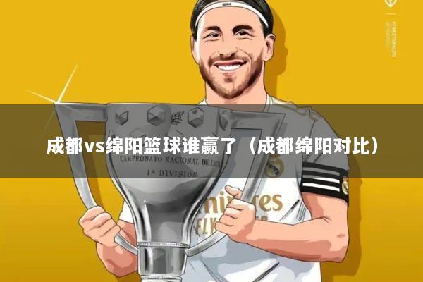 成都vs绵阳篮球谁赢了(成都绵阳对比)