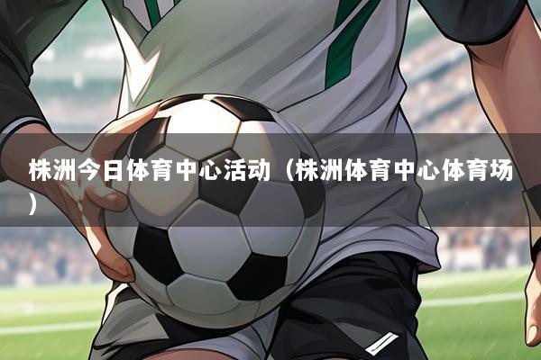 株洲今日体育中心活动(株洲体育中心体育场)