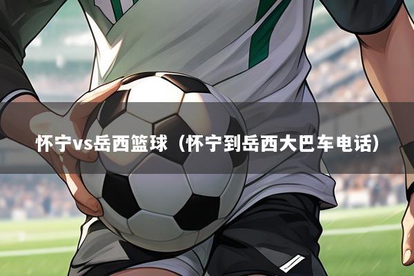 怀宁vs岳西篮球(怀宁到岳西大巴车电话)