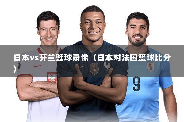 日本vs芬兰篮球录像(日本对法国篮球比分)