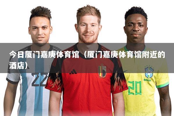 今日厦门嘉庚体育馆(厦门嘉庚体育馆附近的酒店)