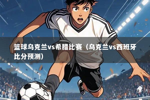 篮球乌克兰vs希腊比赛（乌克兰vs西班牙比分预测）