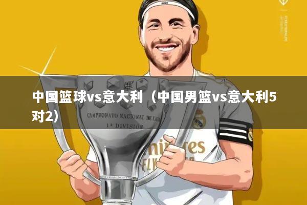 中国篮球vs意大利（中国男篮vs意大利5对2）