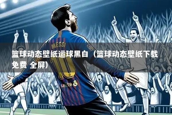 篮球动态壁纸运球黑白(篮球动态壁纸下载 免费 全屏)