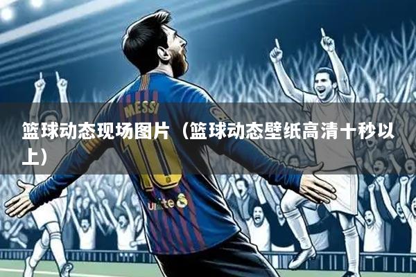 篮球动态现场图片(篮球动态壁纸高清十秒以上)