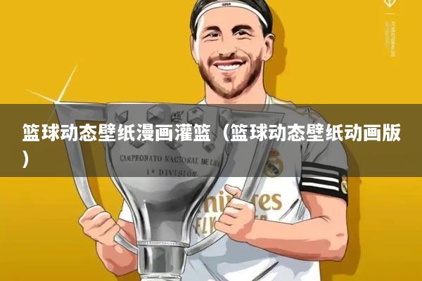 篮球动态壁纸漫画灌篮(篮球动态壁纸动画版)