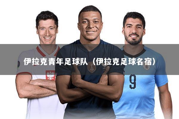 伊拉克青年足球队(伊拉克足球名宿)