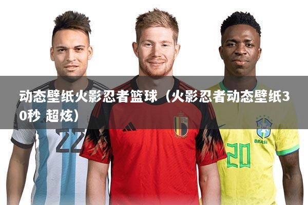 动态壁纸火影忍者篮球(火影忍者动态壁纸30秒 超炫)