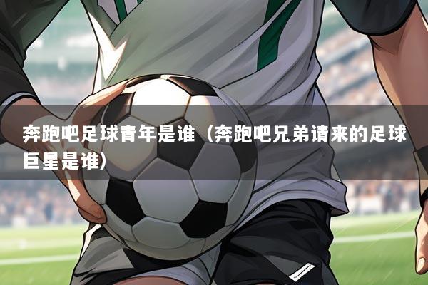 奔跑吧足球青年是谁（奔跑吧兄弟请来的足球巨星是谁）