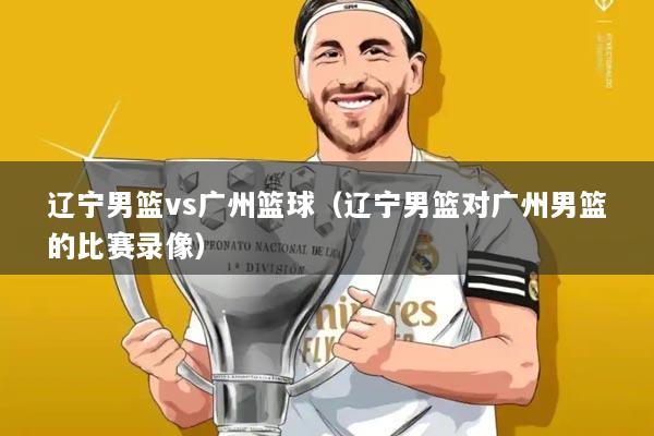 辽宁男篮vs广州篮球（辽宁男篮对广州男篮的比赛录像）