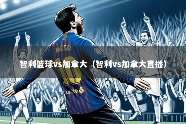 智利篮球vs加拿大（智利vs加拿大直播）