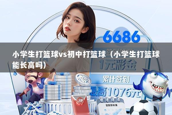 小学生打篮球vs初中打篮球(小学生打篮球能长高吗)