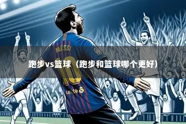 跑步vs篮球（跑步和篮球哪个更好）