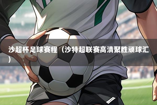 沙超杯足球赛程（沙特超联赛高清聚胜顽球汇）