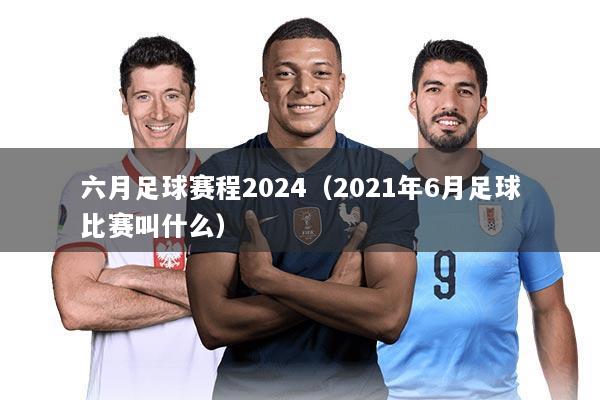 六月足球赛程2024（2021年6月足球比赛叫什么）