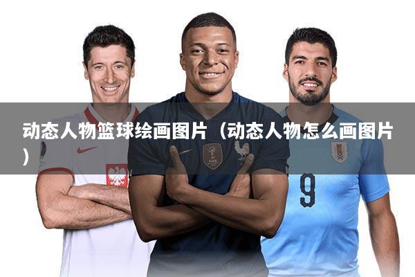动态人物篮球绘画图片(动态人物怎么画图片)