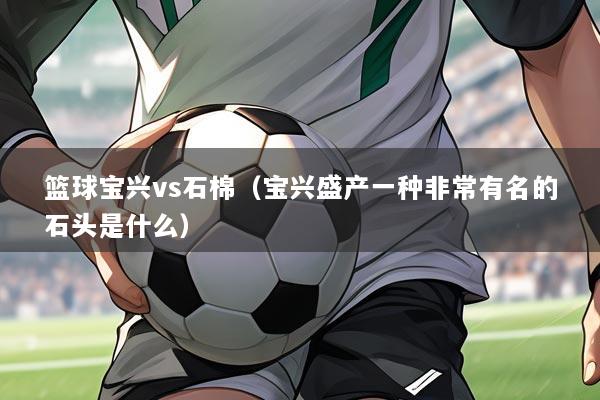 篮球宝兴vs石棉（宝兴盛产一种非常有名的石头是什么）